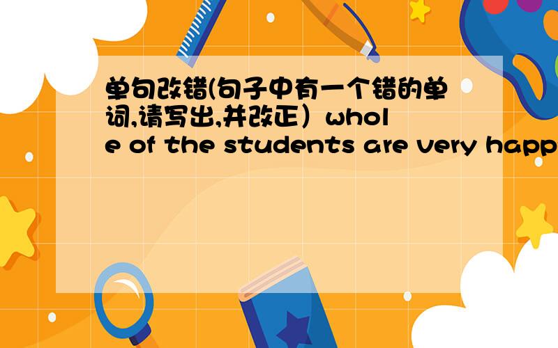 单句改错(句子中有一个错的单词,请写出,并改正）whole of the students are very happy.Thanks a lot of for helping us .We have learned Eglish since five years.I cost ten yuan for that book.Don't worried about your son.