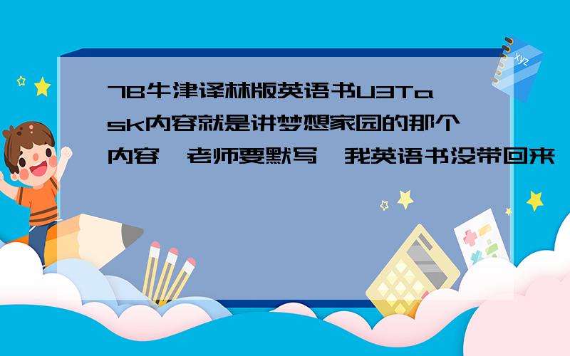 7B牛津译林版英语书U3Task内容就是讲梦想家园的那个内容,老师要默写,我英语书没带回来一点钟之前,只要把英文原文发给我就行,OK的话悬赏再加50