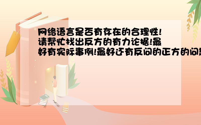 网络语言是否有存在的合理性!请帮忙找出反方的有力论据!最好有实际事例!最好还有反问的正方的问题!谢谢了!