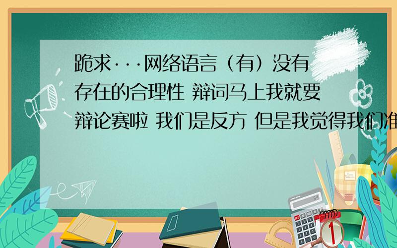 跪求···网络语言（有）没有存在的合理性 辩词马上我就要辩论赛啦 我们是反方 但是我觉得我们准备的还是不够充分 所以就到这里来寻找帮助啦 希望大家一定要出手帮帮小弟我 我在这里