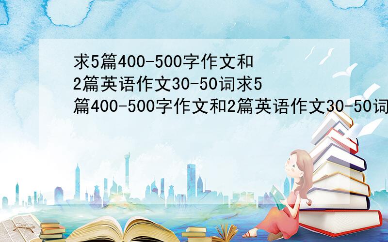 求5篇400-500字作文和2篇英语作文30-50词求5篇400-500字作文和2篇英语作文30-50词