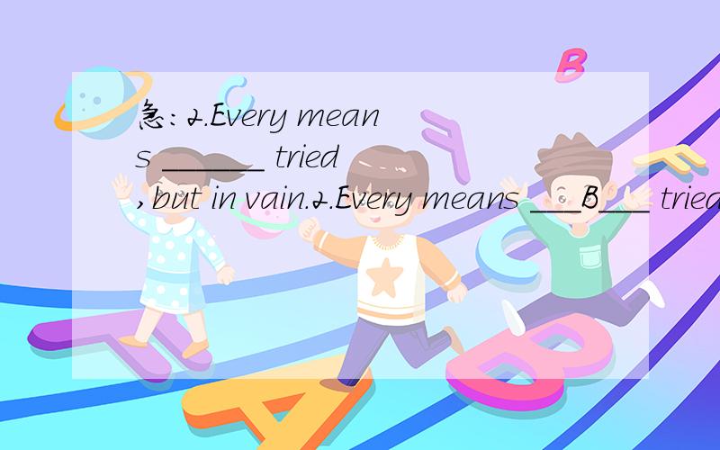 急：2.Every means ______ tried,but in vain.2.Every means ___B___ tried,but in vain.A.have been B.has been C.are D.is为什么正确答案是B 不是已经被尝试么?不好意思说错了，正确答案是D