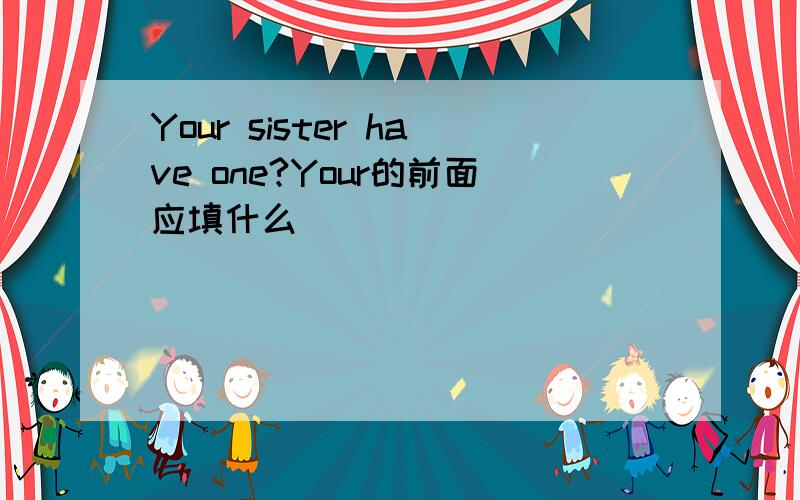 Your sister have one?Your的前面应填什么