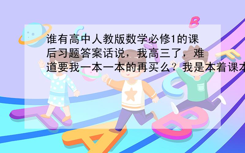 谁有高中人教版数学必修1的课后习题答案话说，我高三了，难道要我一本一本的再买么？我是本着课本很重要的原则，才......重拾课本的，而我们的老师（除了英语），全都只讲资料，压根