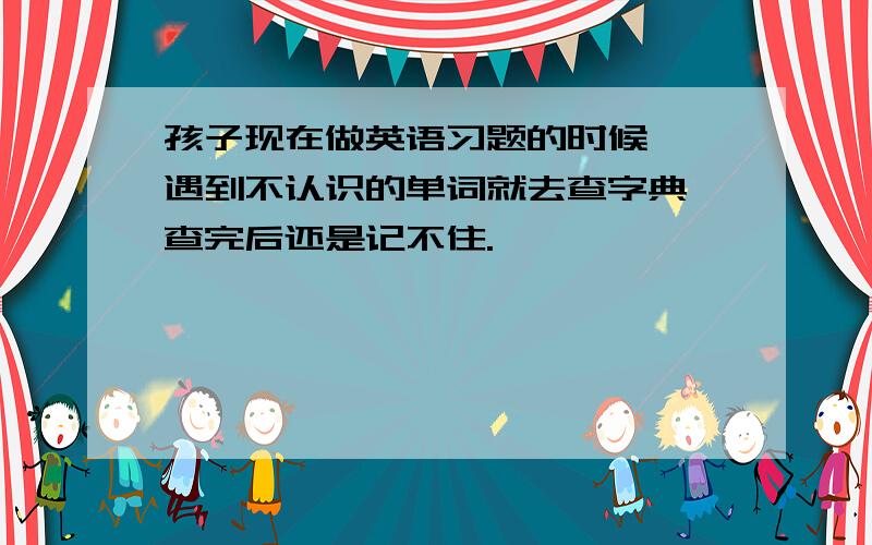 孩子现在做英语习题的时候,一遇到不认识的单词就去查字典,查完后还是记不住.