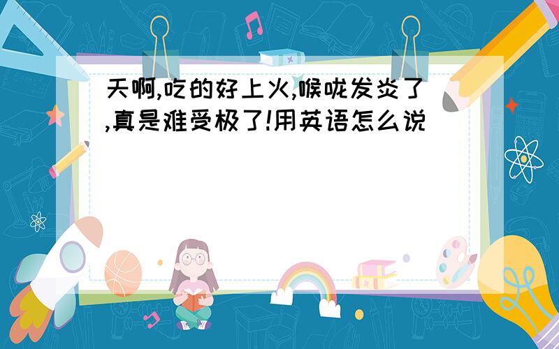 天啊,吃的好上火,喉咙发炎了,真是难受极了!用英语怎么说