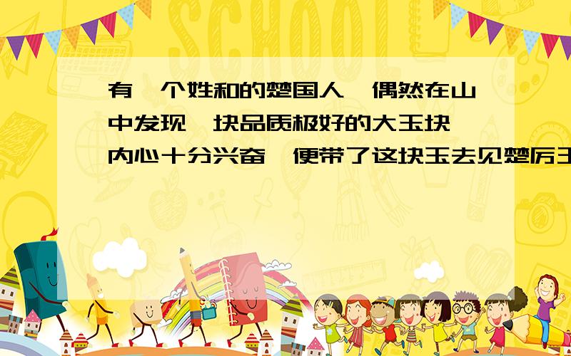 有一个姓和的楚国人,偶然在山中发现一块品质极好的大玉块,内心十分兴奋,便带了这块玉去见楚厉王,表示要献给厉王.厉王命一个玉匠来鉴定这块玉的价值.不料,玉匠在鉴定后说：“这不是玉