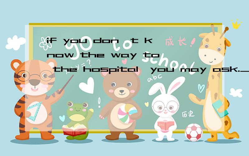 if you don't know the way to the hospital,you may ask.___A a police B the policemanC a policeman D the police  答案是C2.I like a house with a garden more than _with swimming-pool.A.oneB.the oneC.thatD.it 答案是A2.Life in the country is quite di