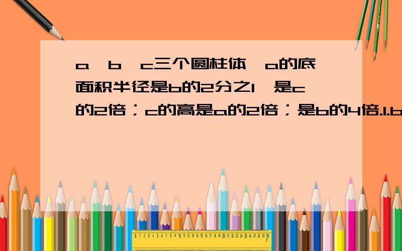 a,b,c三个圆柱体,a的底面积半径是b的2分之1,是c的2倍；c的高是a的2倍；是b的4倍.1.b的底面积是a的几倍?2.b的侧面积是a的几倍?3.b的体积是a的几倍?4.c的体积是a的几倍?