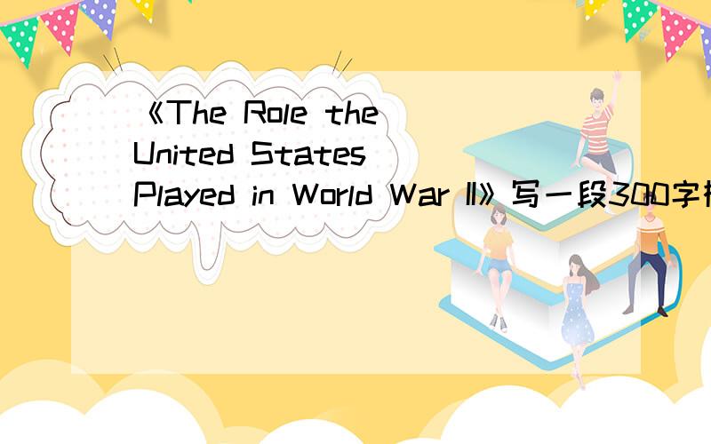 《The Role the United States Played in World War II》写一段300字概括性的,条理清晰,有说服力的就行了,谢谢,写的好继续追加