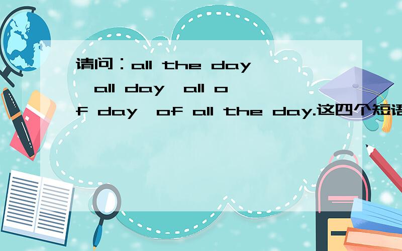 请问：all the day,all day,all of day,of all the day.这四个短语分别是什么意思?