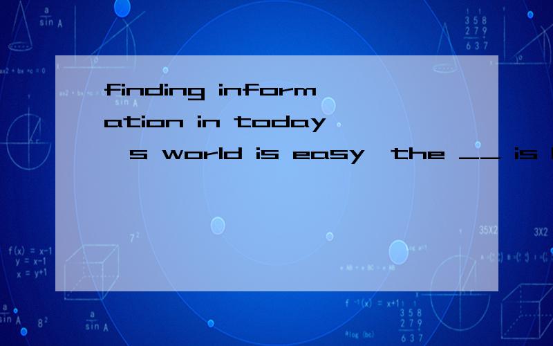 finding information in today's world is easy,the __ is how you can tell if the information you get is useful or not.A ability B competition C challengel D knowledge