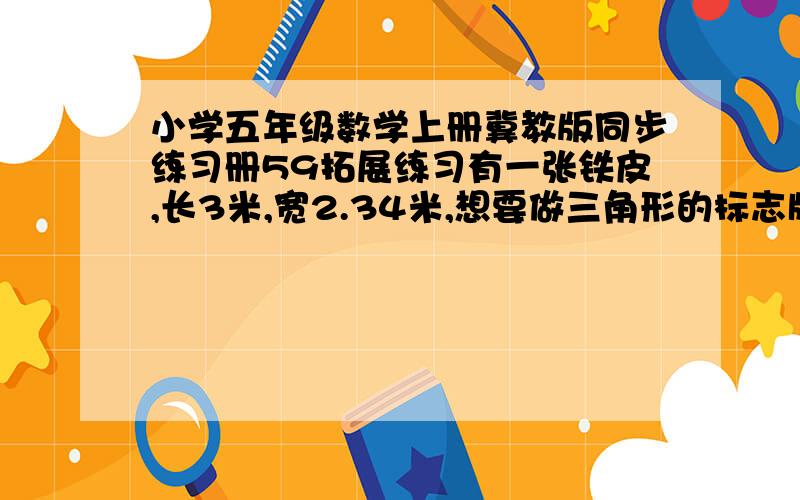 小学五年级数学上册冀教版同步练习册59拓展练习有一张铁皮,长3米,宽2.34米,想要做三角形的标志牌,三角形标志牌的底是9分米,高是7.8分米,问,能做多少个这样的标志牌?（不许拼接）看书上