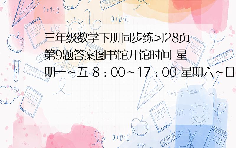 三年级数学下册同步练习28页第9题答案图书馆开馆时间 星期一~五 8：00~17：00 星期六~日 9：30~18：00,这个图书馆周日开馆时间多长?这个图书馆一星期合计开馆多长时间?请问如何计算解答!