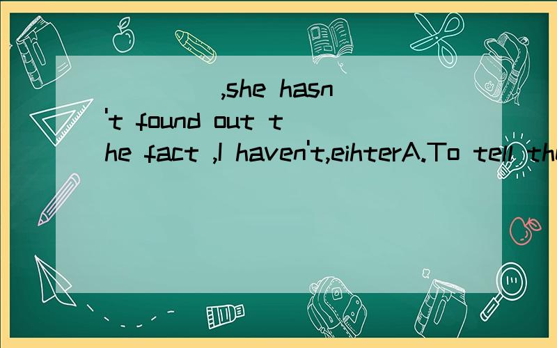 ____ ,she hasn't found out the fact ,I haven't,eihterA.To tell the truth B.Telling a truth C.Tell you truth D.Telling the truth 为什么选A,