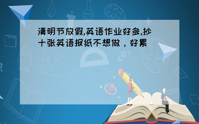 清明节放假,英语作业好多,抄十张英语报纸不想做，好累