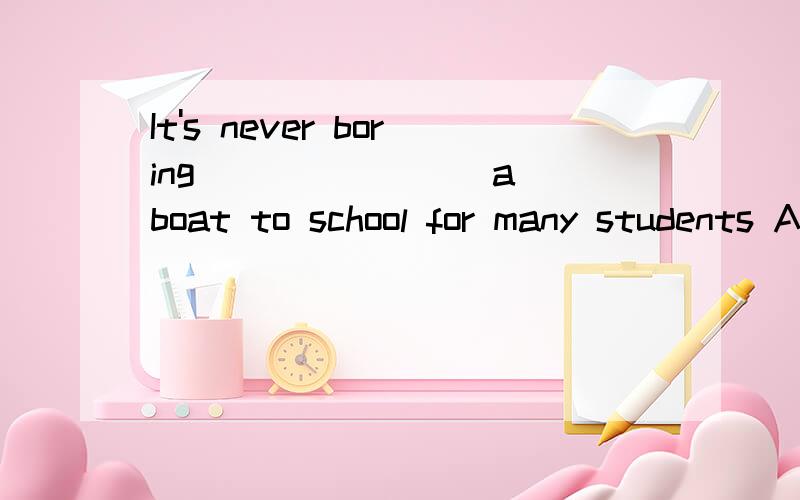 It's never boring _______ a boat to school for many students A.take B.took C.to take D.taking