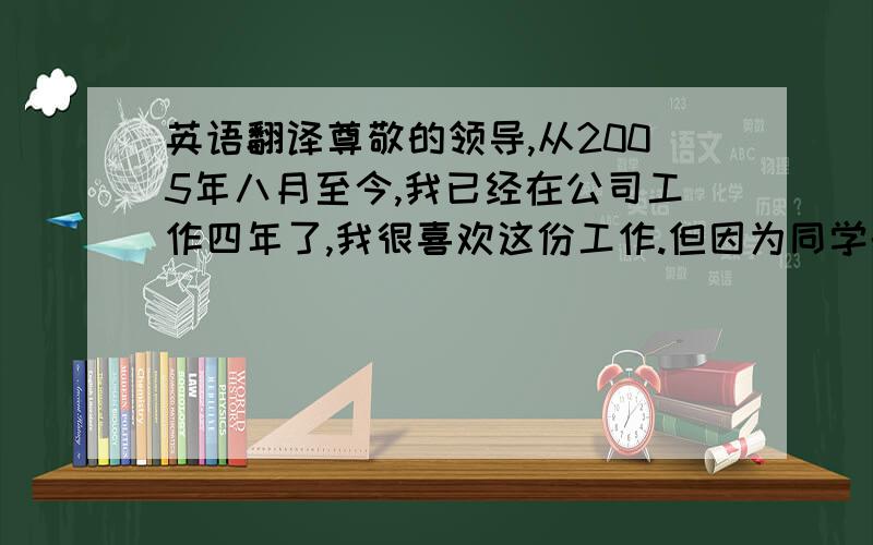 英语翻译尊敬的领导,从2005年八月至今,我已经在公司工作四年了,我很喜欢这份工作.但因为同学的邀请和一些个人原因,经过再三的思考我决定辞去现在的工作.离职前我有一个月的时间完成一