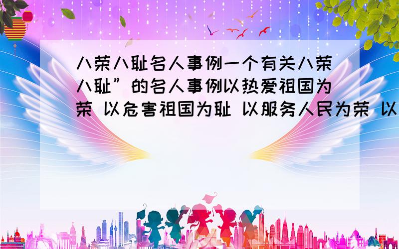 八荣八耻名人事例一个有关八荣八耻”的名人事例以热爱祖国为荣 以危害祖国为耻 以服务人民为荣 以背离人民为耻 以崇尚科学为荣 以愚昧无知为耻 以辛勤劳动为荣 以好逸恶劳为耻 以团