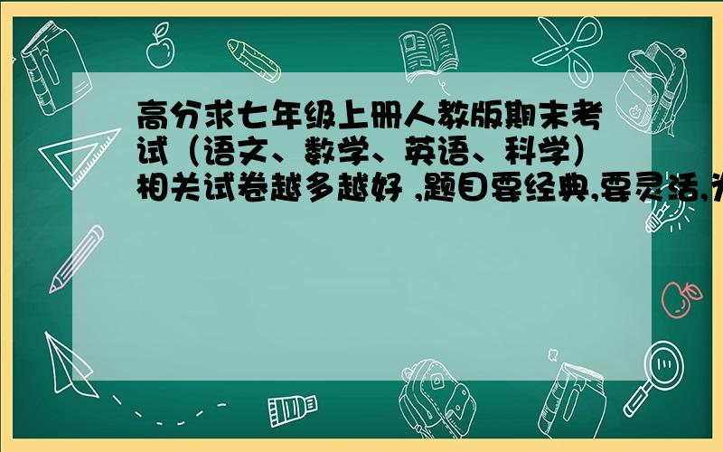 高分求七年级上册人教版期末考试（语文、数学、英语、科学）相关试卷越多越好 ,题目要经典,要灵活,为了我的期末成绩大哥大姐们帮帮忙啊如果好的话再加30分啊!