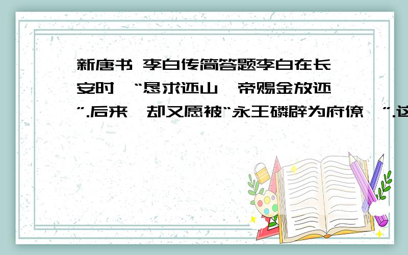 新唐书 李白传简答题李白在长安时,“恳求还山,帝赐金放还”.后来,却又愿被“永王磷辟为府僚佐”.这表现他怎样的思想品格