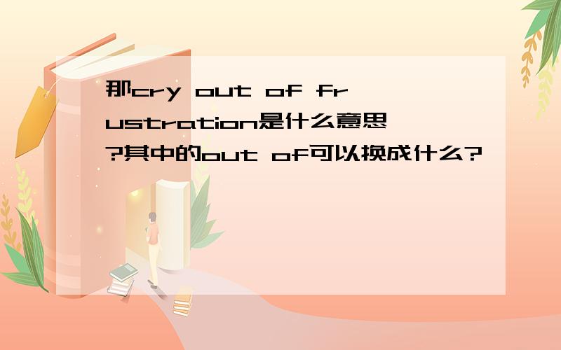 那cry out of frustration是什么意思?其中的out of可以换成什么?