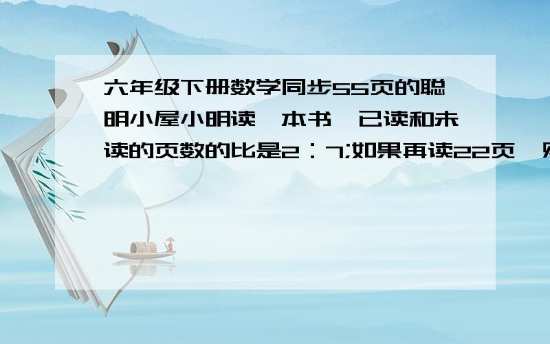 六年级下册数学同步55页的聪明小屋小明读一本书,已读和未读的页数的比是2：7;如果再读22页,则已读的页数和未读的页数的比是3：5.这本书共有多少页?列上算式!