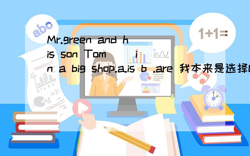 Mr.green and his son Tom ()in a big shop.a.is b .are 我本来是选择b的,但是又想起了就近原则,这边需要用吗