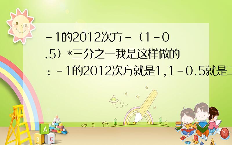 -1的2012次方-（1-0.5）*三分之一我是这样做的：-1的2012次方就是1,1-0.5就是二分之一,二分之一*3分之一,就=六分之一,1-六分之一=l六分之五.结果老师给我打了个错,我哪里错了?