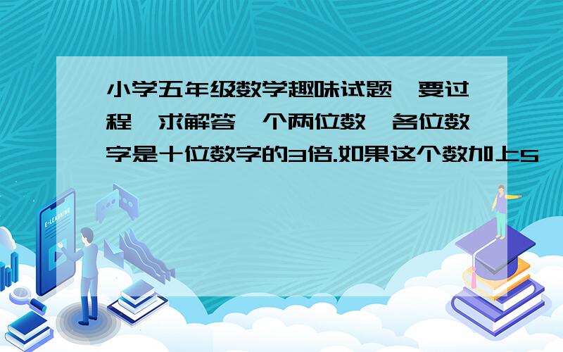 小学五年级数学趣味试题,要过程,求解答一个两位数,各位数字是十位数字的3倍.如果这个数加上5,则两个数字就相同.求这个两位数需要详细的解答过程