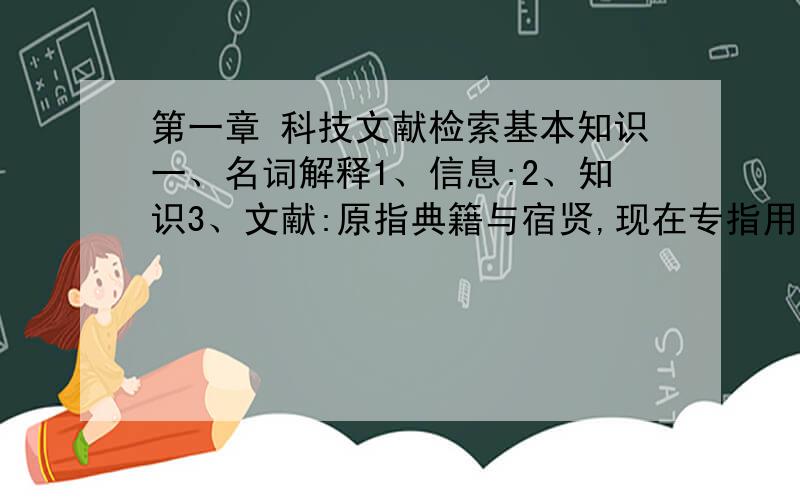 第一章 科技文献检索基本知识一、名词解释1、信息:2、知识3、文献:原指典籍与宿贤,现在专指用文字、图形、符号、声像等手段记录人类知识的物质 载体.4、情报:5、信息检索:«图书馆