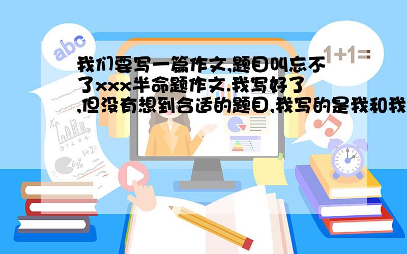 我们要写一篇作文,题目叫忘不了xxx半命题作文.我写好了,但没有想到合适的题目,我写的是我和我的死党有一次吵架了,不过后来和好了,之后关系反而更好了,请大家帮我想个有内涵的题目?一