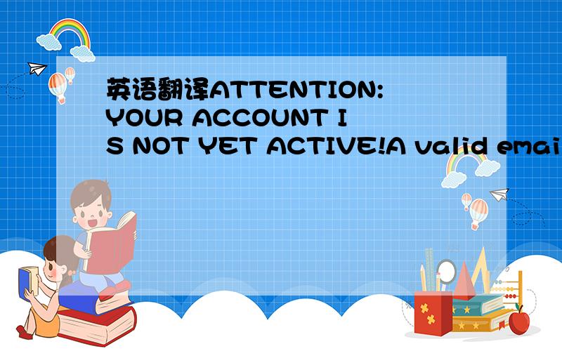 英语翻译ATTENTION:YOUR ACCOUNT IS NOT YET ACTIVE!A valid email address is required to proceed.Please click the button below to be sent an email with your activation link.