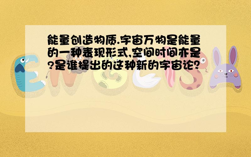 能量创造物质.宇宙万物是能量的一种表现形式,空间时间亦是?是谁提出的这种新的宇宙论？