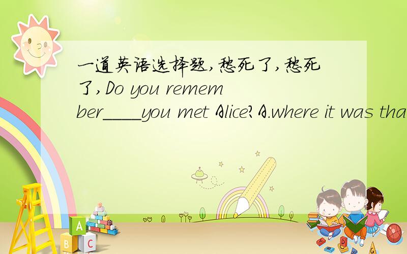 一道英语选择题,愁死了,愁死了,Do you remember____you met Alice?A.where it was that B.it was where that 请问选哪一个,另一个为什么不能选,一定告诉我为什么,