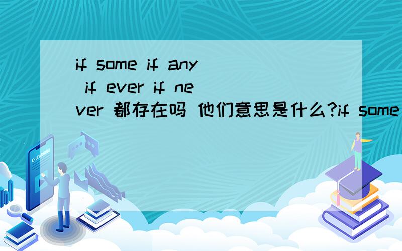 if some if any if ever if never 都存在吗 他们意思是什么?if some 好像是如果没有 if any 好像是如果有 if ever 好像是如果有也不多 帮下忙