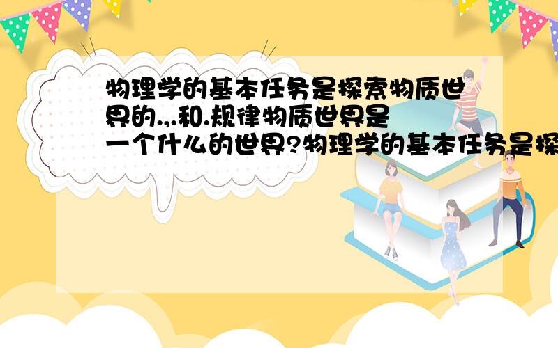 物理学的基本任务是探索物质世界的.,.和.规律物质世界是一个什么的世界?物理学的基本任务是探索物质世界的什么,什么和什么规律?物质由什么组成?质子和中子是由什么组成的?