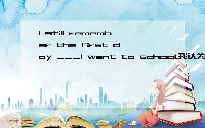 I still remember the first day ___I went to school.我认为应该填when或是that或是不用填,但答案选了不填,而不选that,有明白的请指教.