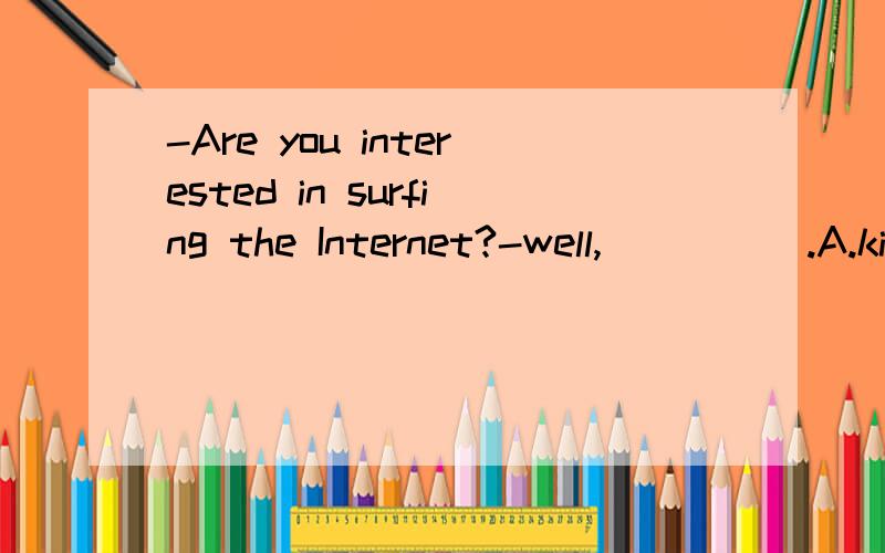 -Are you interested in surfing the Internet?-well,_____.A.kind of B.kind to C.a kind of D.kinds of2.She hardly ever ___ the sports meeting ____ TVA.watching,over B.to watch;in C.wtches,on D.watch,from