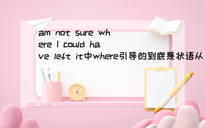 am not sure where I could have left it中where引导的到底是状语从句还是表语从句?He is where you told him to go 中的where引导的到底是状语从句还是表语从句?