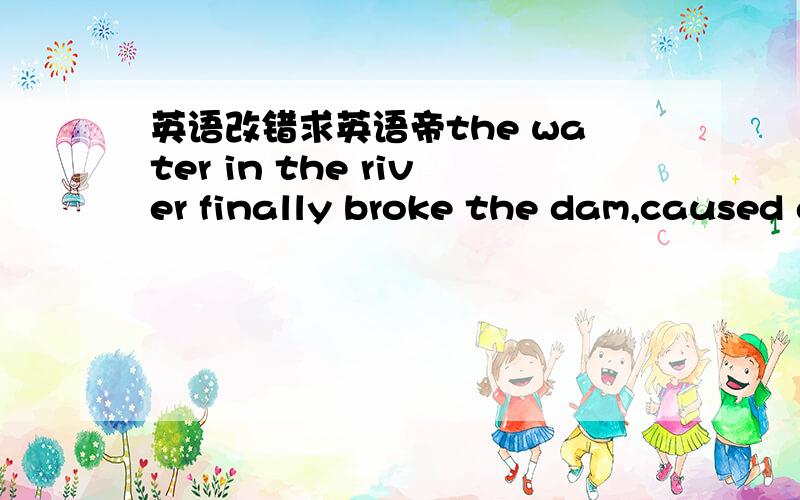 英语改错求英语帝the water in the river finally broke the dam,caused great floodto the nearest areas.our school ,where was at a lower place,was surrounded by a big ocean of water.textbooks and schoolbagsfrom the classrooms of the first floor w