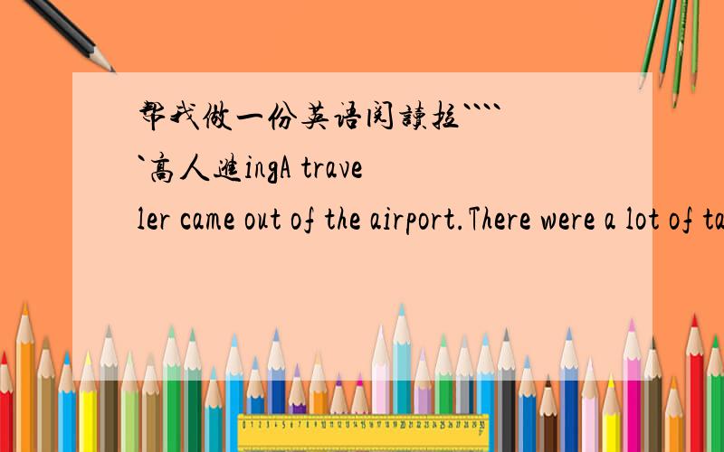 帮我做一份英语阅读拉`````高人进ingA traveler came out of the airport.There were a lot of taxis.He asked every taxi driver about his name.@Then he took the third one.It cost 5 dollars from the airport to the hotel.