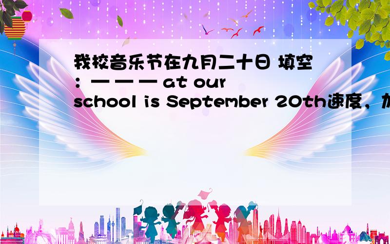 我校音乐节在九月二十日 填空：— — — at our school is September 20th速度，加分。。。