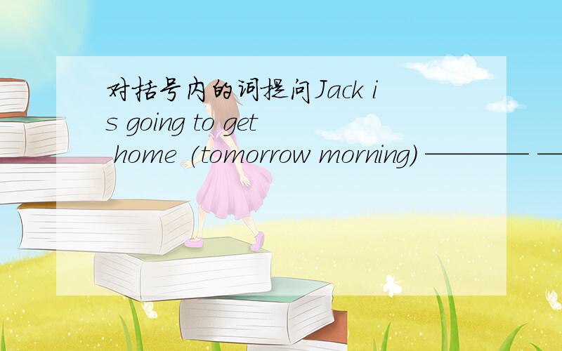 对括号内的词提问Jack is going to get home (tomorrow morning) ———— ————Jack ___ ___ get home