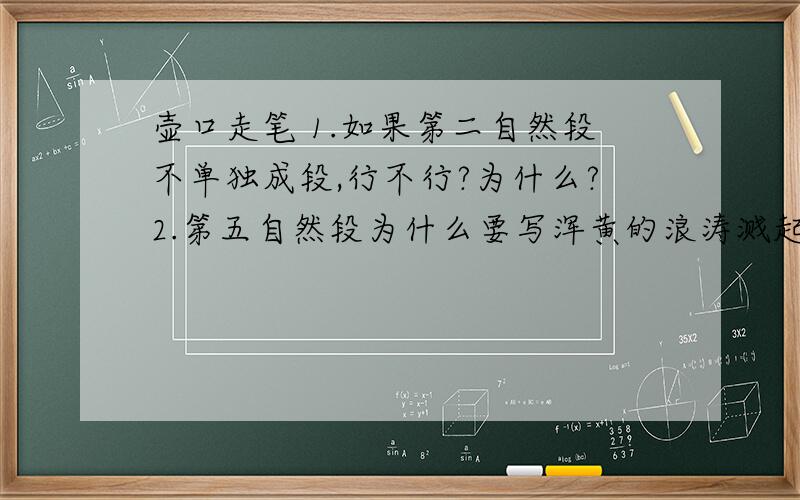 壶口走笔 1.如果第二自然段不单独成段,行不行?为什么?2.第五自然段为什么要写浑黄的浪涛溅起白色的水花?3.比较一下第三段“它们组成一帧以黄为底色的硕大无朋的画”和最后一段“那帧