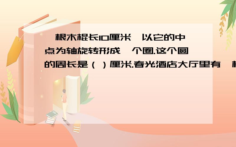 一根木棍长10厘米,以它的中点为轴旋转形成一个圈.这个圆的周长是（）厘米.春光酒店大厅里有一根粗的圆柱子,用皮尺围一圈,测得它的周长是6.28米,这根柱子的直径是 （ ）米.一座大桥全长2