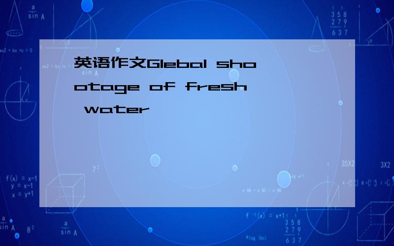 英语作文Glebal shootage of fresh water