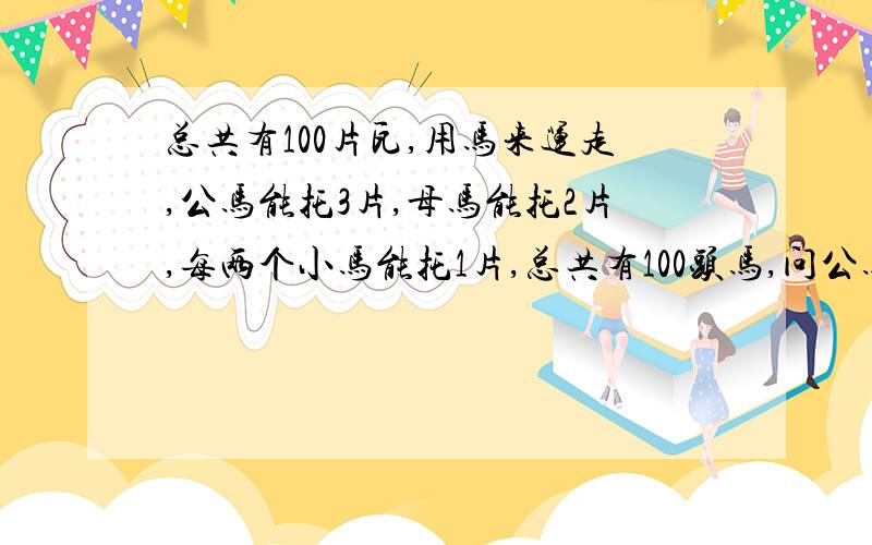 总共有100片瓦,用马来运走,公马能托3片,母马能托2片,每两个小马能托1片,总共有100头马,问公马几头?母马几头?小马几头?（只运一次）（要求：设未知数x y z,写出式子.）