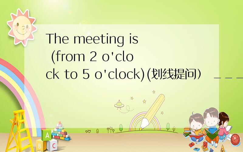 The meeting is (from 2 o'clock to 5 o'clock)(划线提问） ___ ___ do you want to see,Harry Potter orMonkey King?对不起，打错了，应该是_______ ________ the meeting？