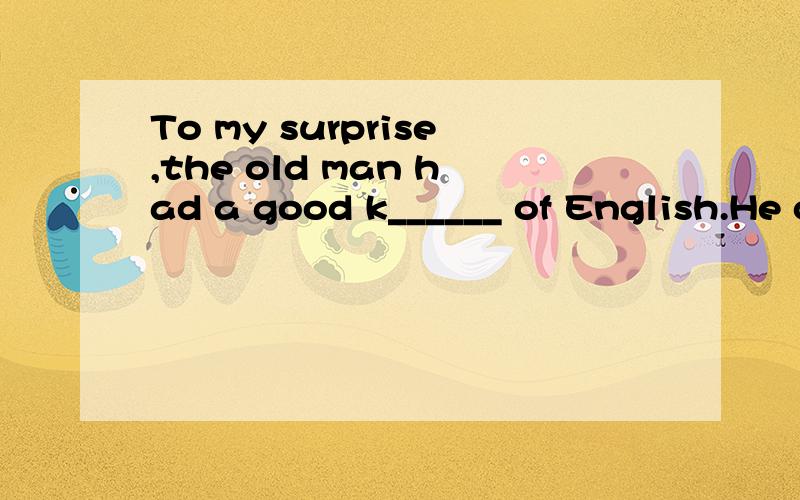 To my surprise,the old man had a good k______ of English.He could talk with the foreigner fluentl